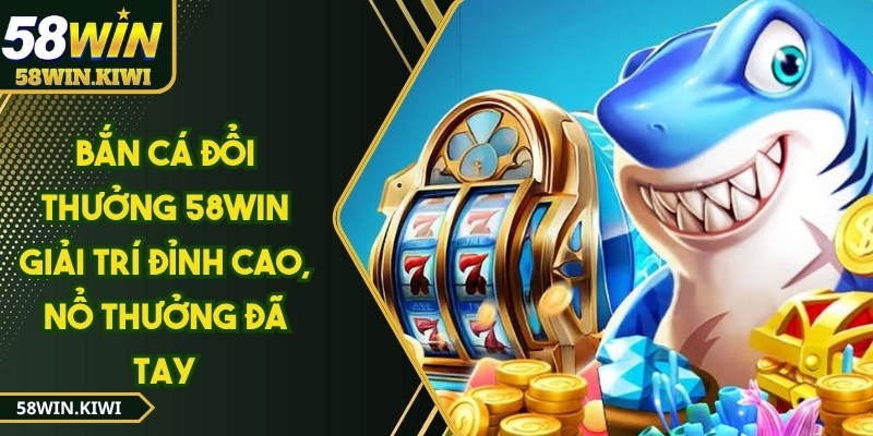 Bắn cá đổi thưởng 58WIN giải trí đỉnh cao, nổ thưởng đã tay